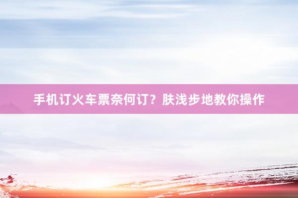 手机订火车票奈何订？肤浅步地教你操作